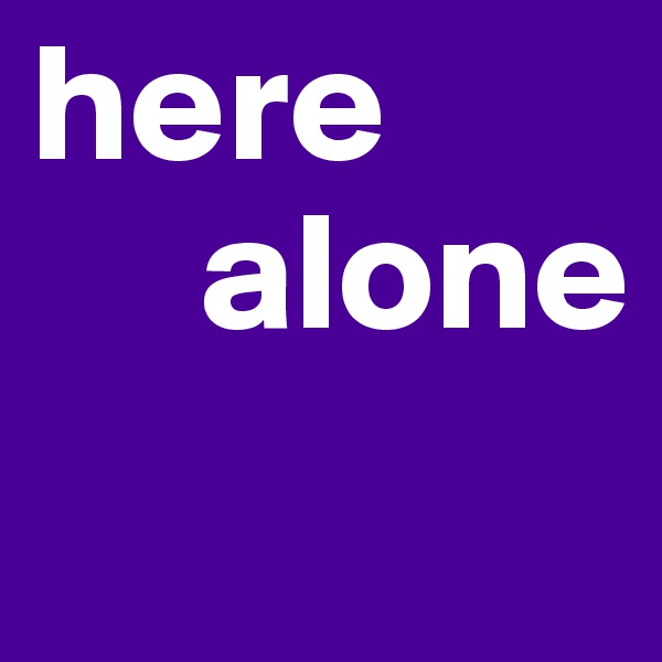 here
     alone