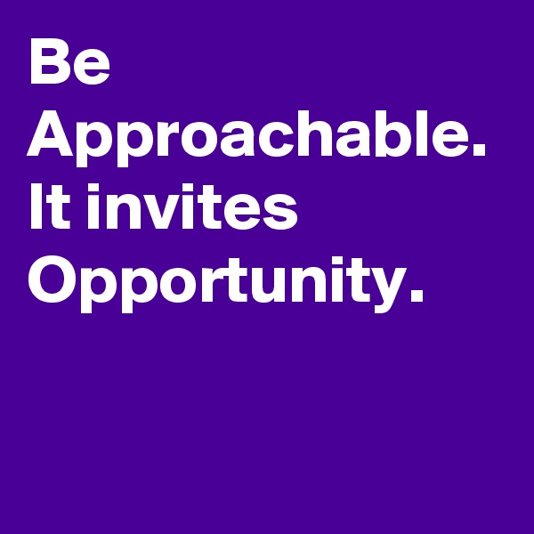 Be Approachable. It invites Opportunity. 
