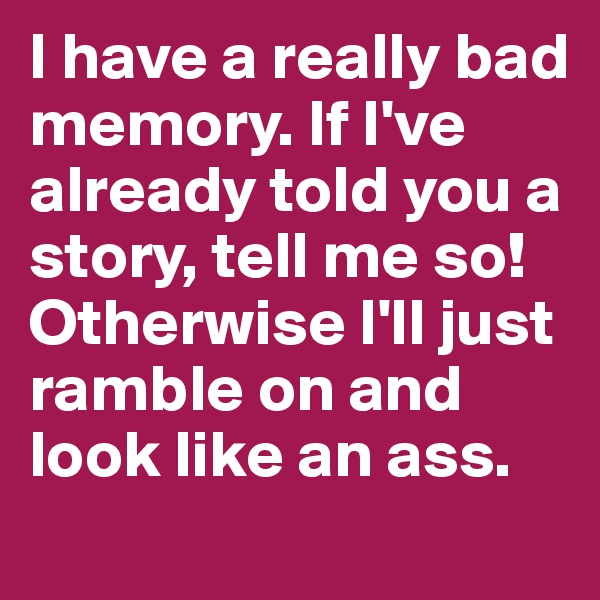 I have a really bad memory. If I've already told you a story, tell me so! Otherwise I'll just ramble on and look like an ass.