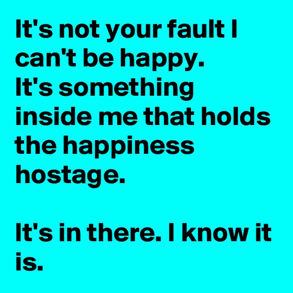 It's not your fault I can't be happy. 
It's something inside me that holds the happiness hostage.

It's in there. I know it is. 