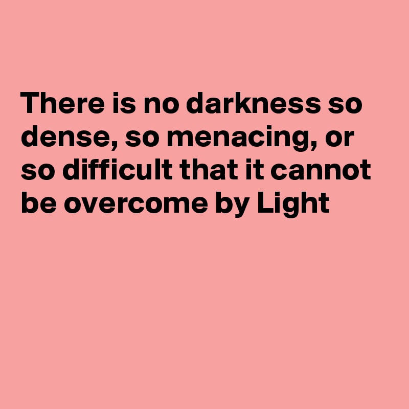 

There is no darkness so dense, so menacing, or so difficult that it cannot be overcome by Light




