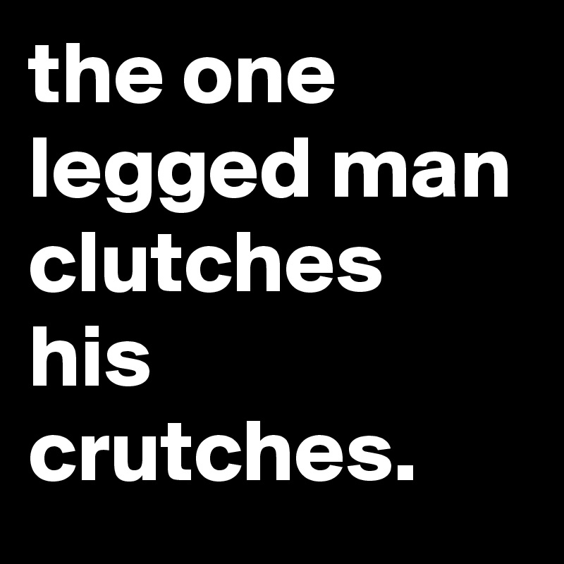 the one legged man clutches his crutches.