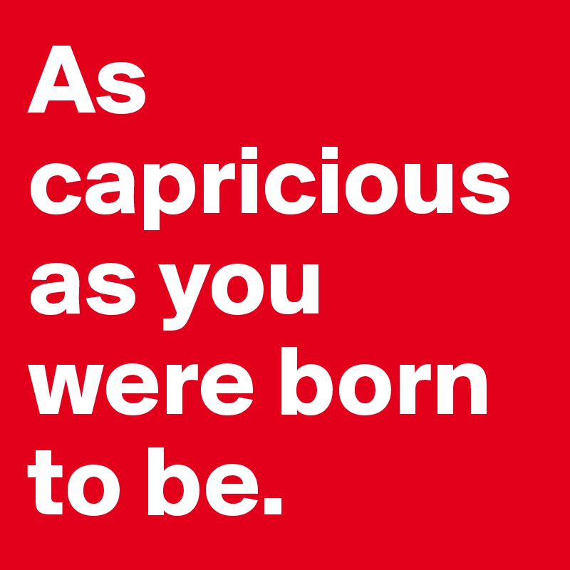 As capricious as you were born to be.