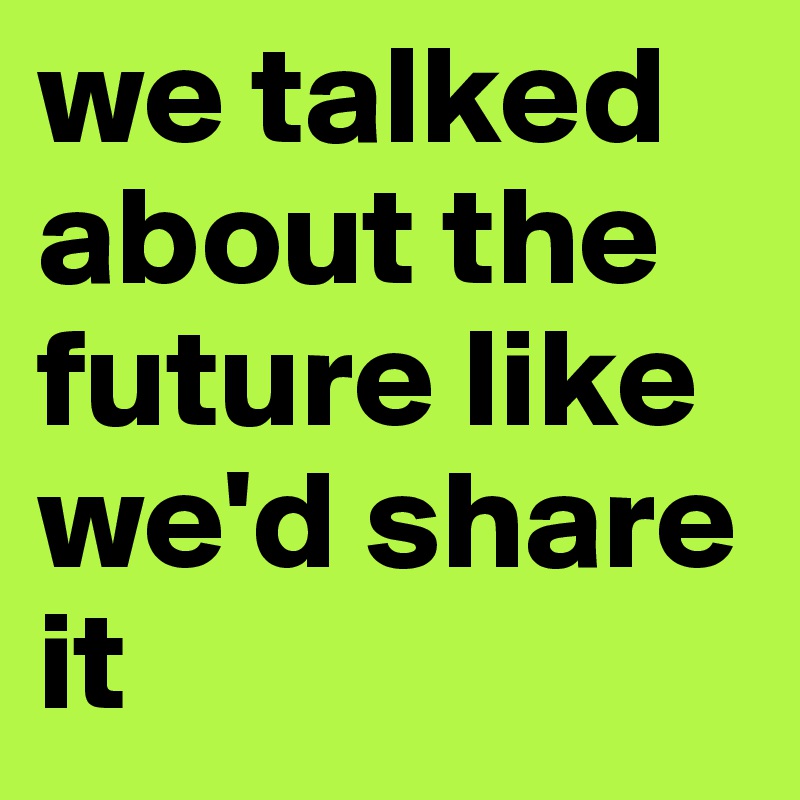 we talked about the future like we'd share it