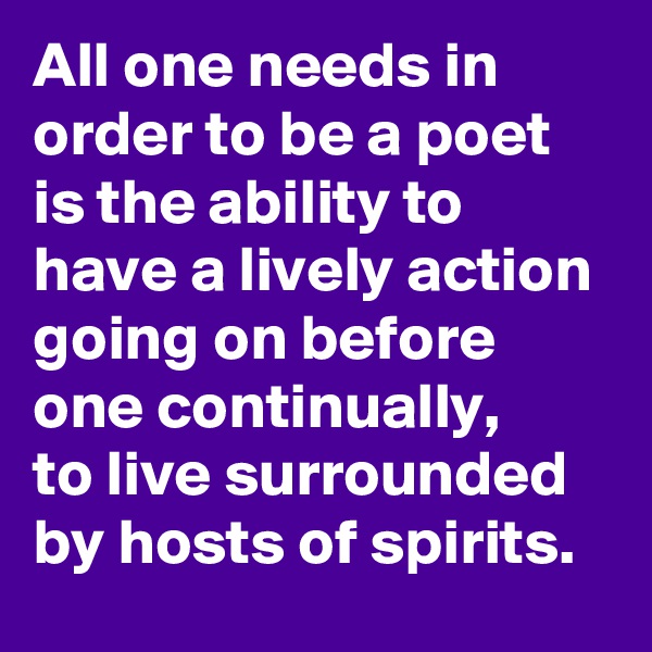 All one needs in order to be a poet is the ability to have a lively action going on before one continually,
to live surrounded by hosts of spirits.