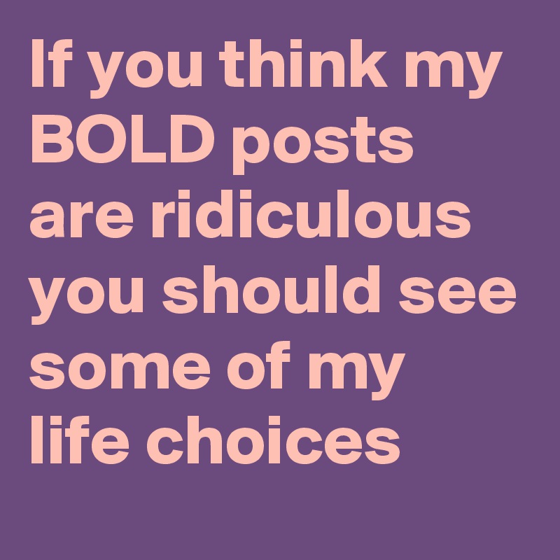 If you think my BOLD posts are ridiculous you should see some of my life choices