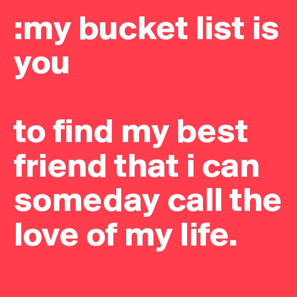 :my bucket list is you 

to find my best friend that i can someday call the love of my life. 
