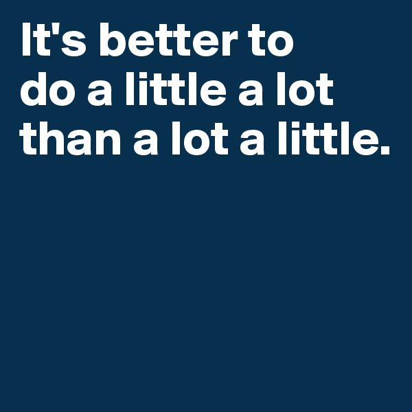 It's better to 
do a little a lot 
than a lot a little. 



