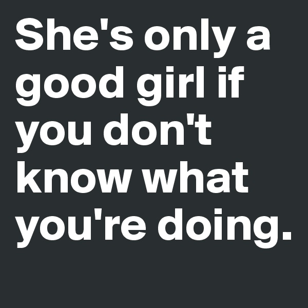 She's only a good girl if you don't know what you're doing.