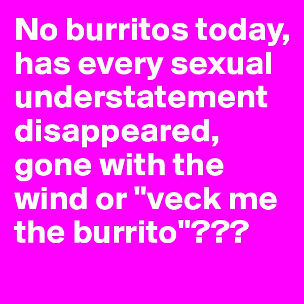 No burritos today, has every sexual understatement disappeared, gone with the wind or "veck me the burrito"???