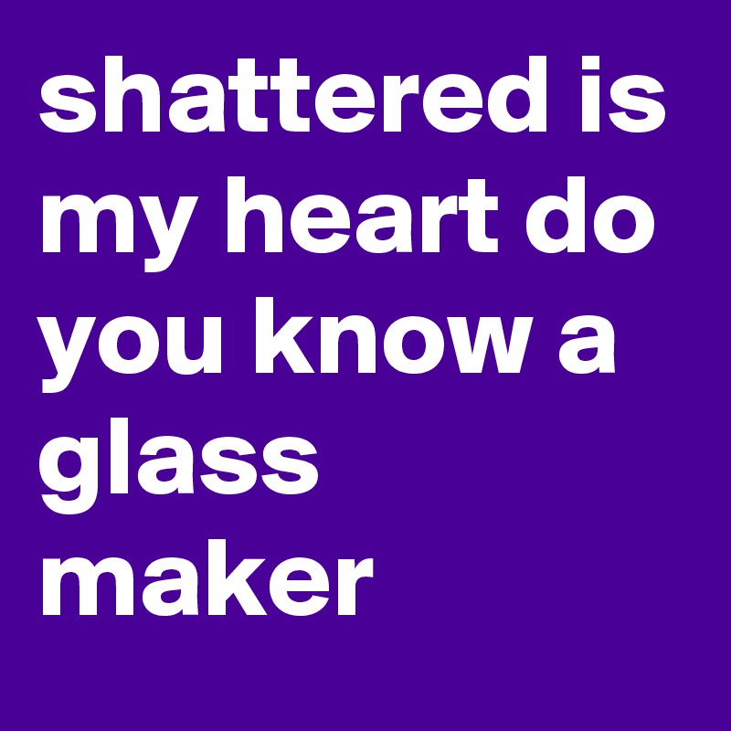 shattered is my heart do you know a glass maker