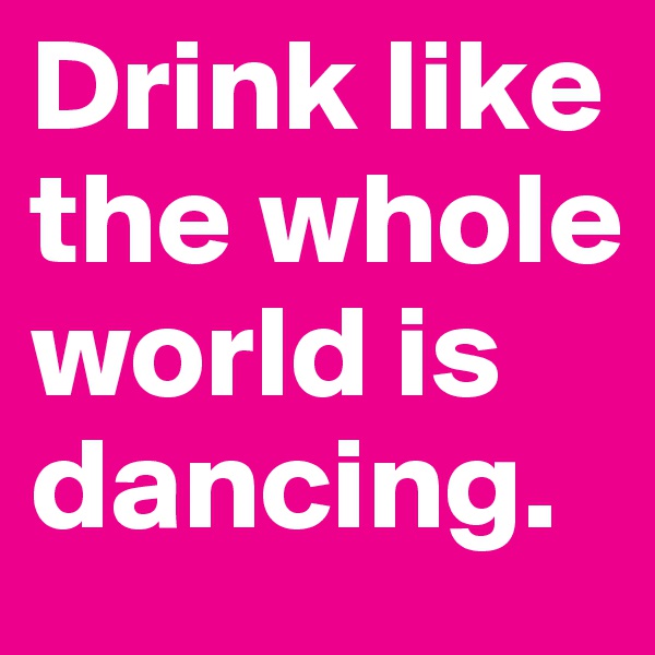 Drink like the whole world is dancing.