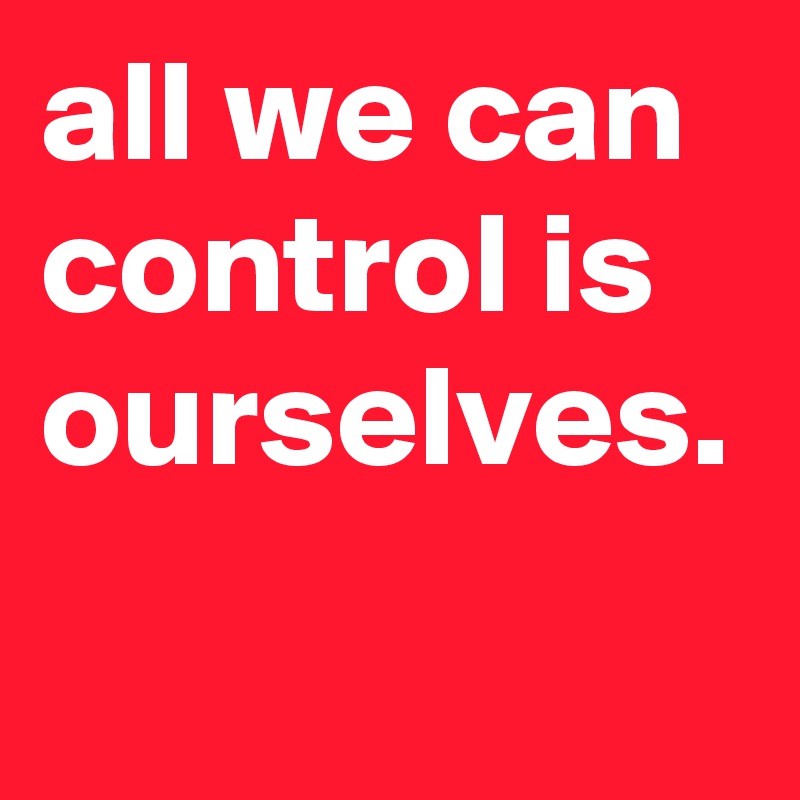 all we can control is ourselves.
