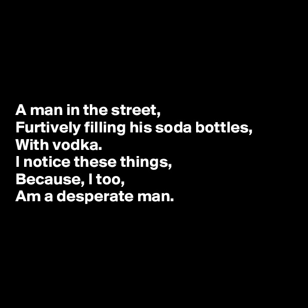 




A man in the street,
Furtively filling his soda bottles,
With vodka.
I notice these things,
Because, I too,
Am a desperate man.




