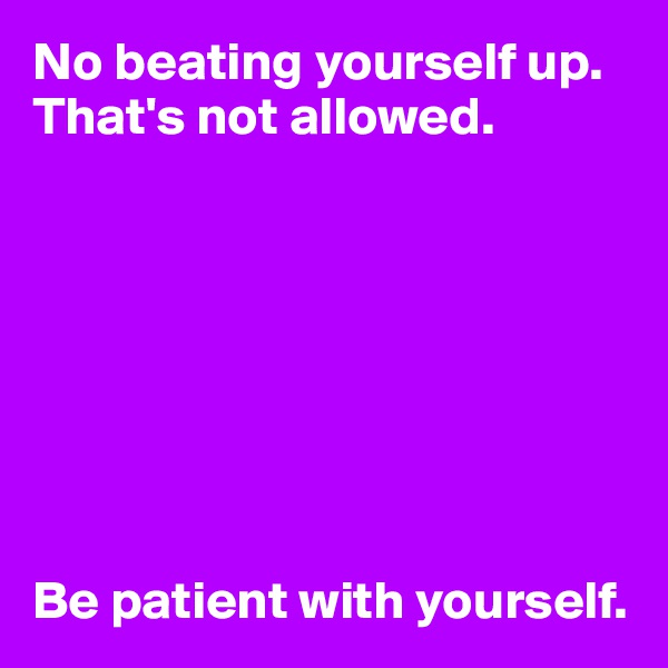No beating yourself up. 
That's not allowed.








Be patient with yourself.