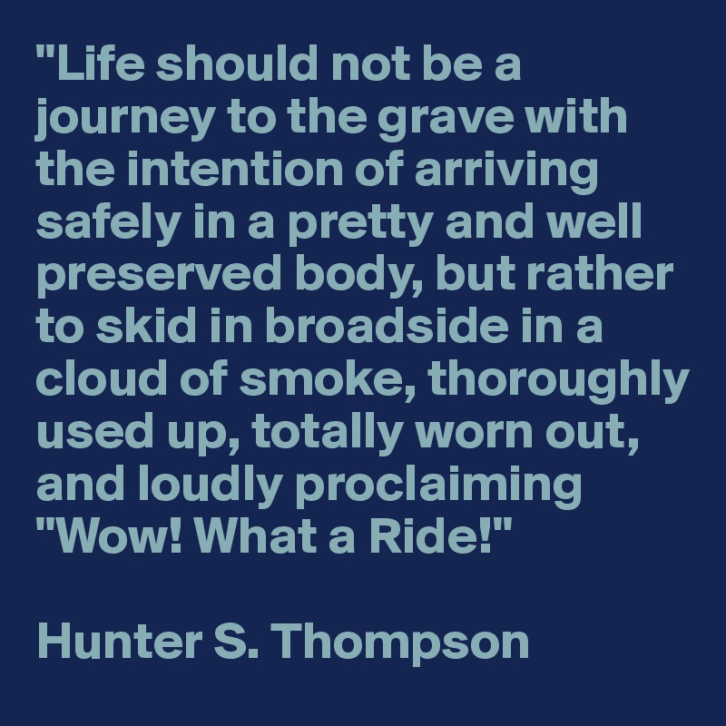 "Life should not be a journey to the grave with the intention of arriving safely in a pretty and well preserved body, but rather to skid in broadside in a cloud of smoke, thoroughly used up, totally worn out, and loudly proclaiming "Wow! What a Ride!" 

Hunter S. Thompson