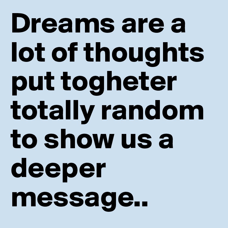Dreams are a lot of thoughts put togheter totally random to show us a deeper message..