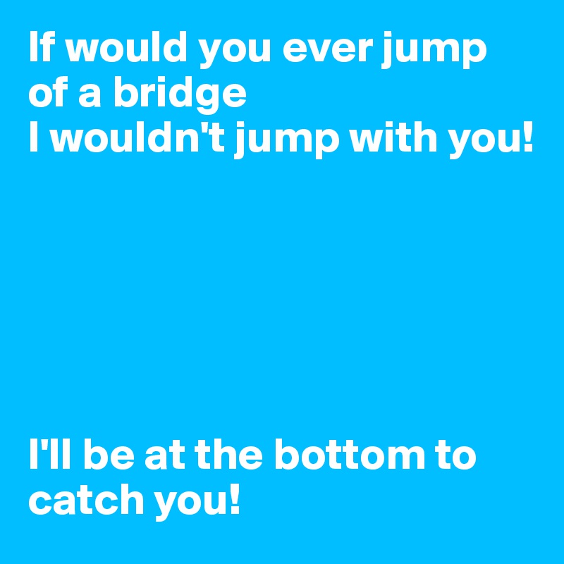 If would you ever jump of a bridge
I wouldn't jump with you! 






I'll be at the bottom to catch you!