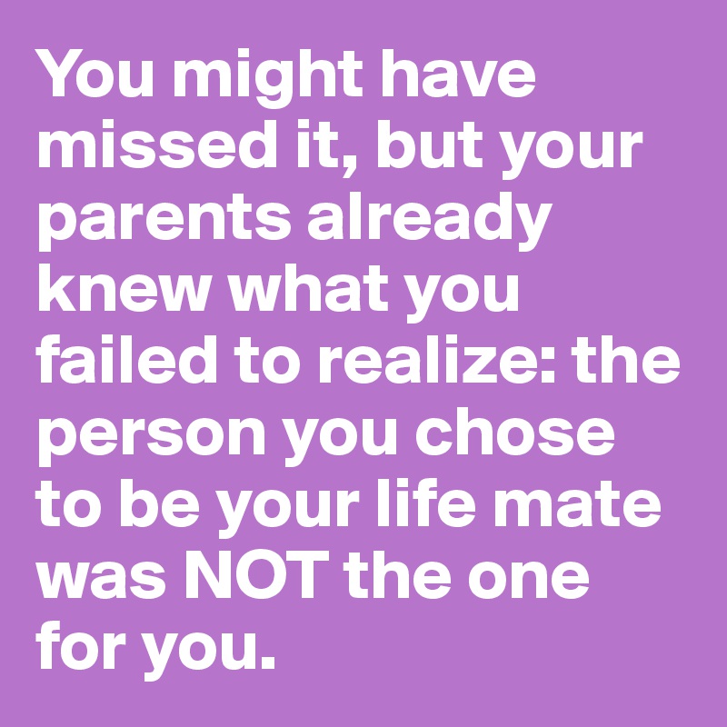 You might have missed it, but your parents already knew what you failed to realize: the person you chose to be your life mate was NOT the one for you.