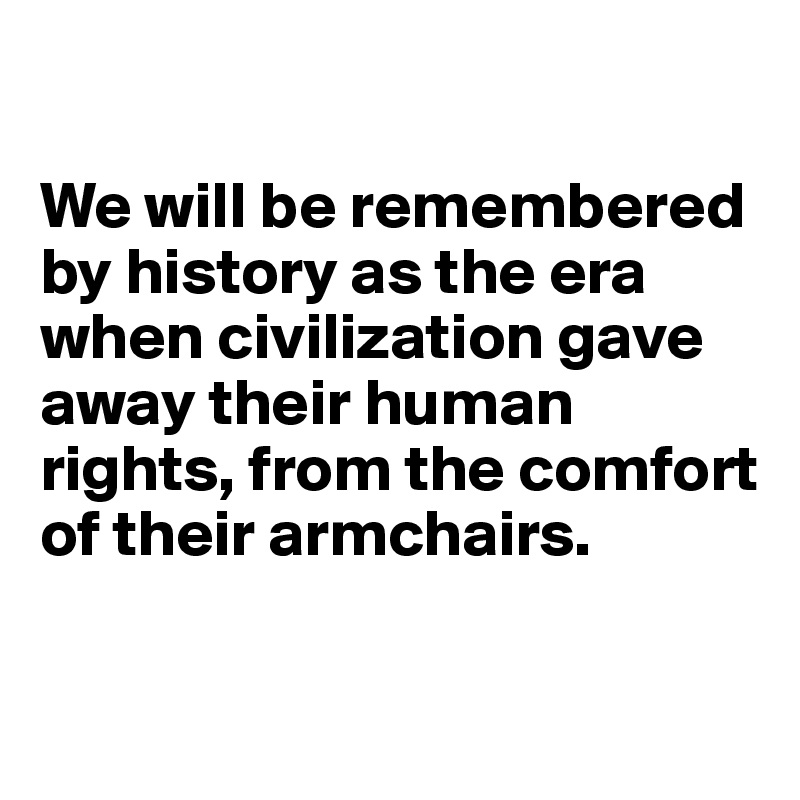 

We will be remembered by history as the era when civilization gave away their human rights, from the comfort of their armchairs.

