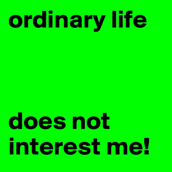 ordinary life 



does not interest me! 