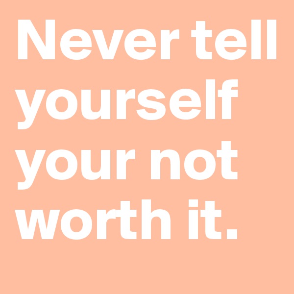 Never tell yourself your not worth it.