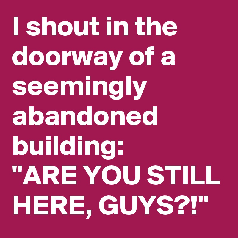 I shout in the doorway of a seemingly abandoned building:
"ARE YOU STILL HERE, GUYS?!"