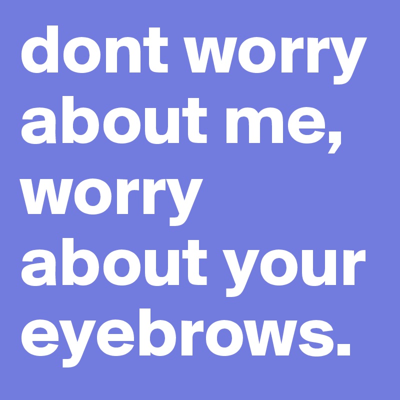 dont worry about me, worry about your eyebrows.