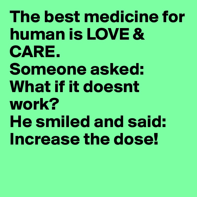 The best medicine for human is LOVE & CARE.
Someone asked: What if it doesnt work?
He smiled and said:
Increase the dose! 

