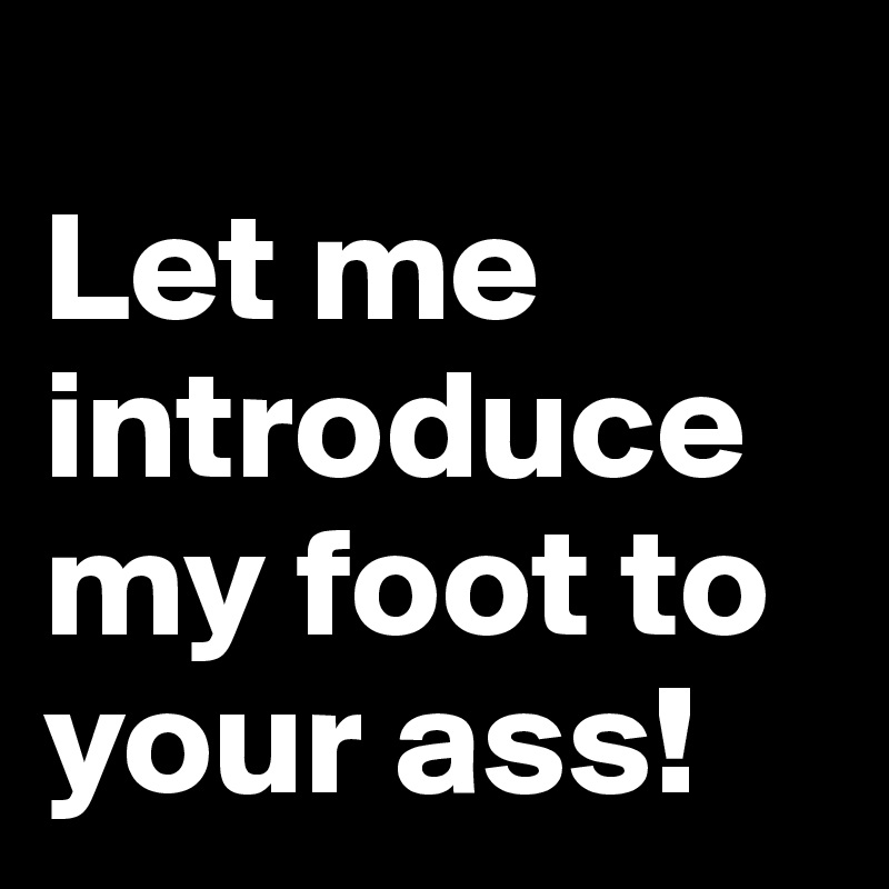 
Let me introduce my foot to your ass!
