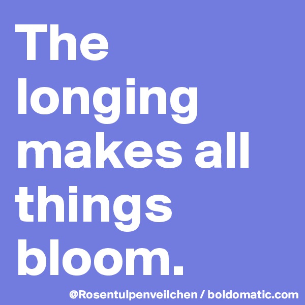 The longing makes all things bloom.