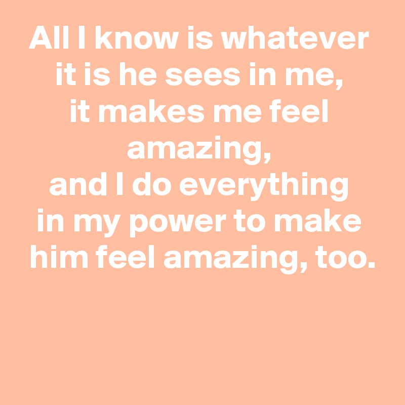 All I know is whatever
it is he sees in me,
it makes me feel amazing,
and I do everything
in my power to make
 him feel amazing, too.


