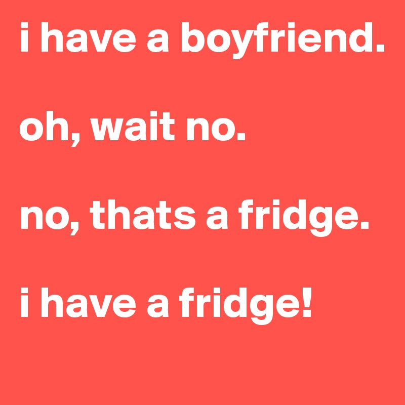 i have a boyfriend.

oh, wait no.

no, thats a fridge.

i have a fridge!
