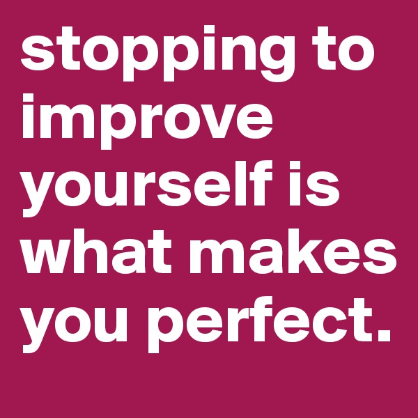 stopping to improve yourself is what makes you perfect.