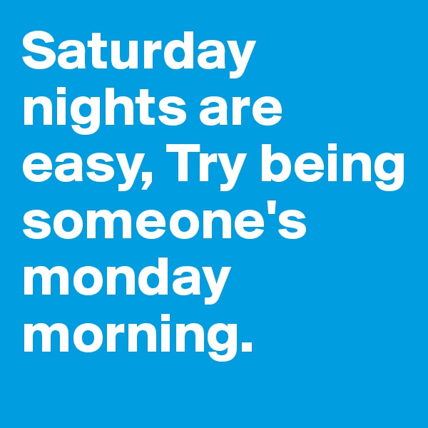 Saturday nights are easy, Try being someone's monday morning.