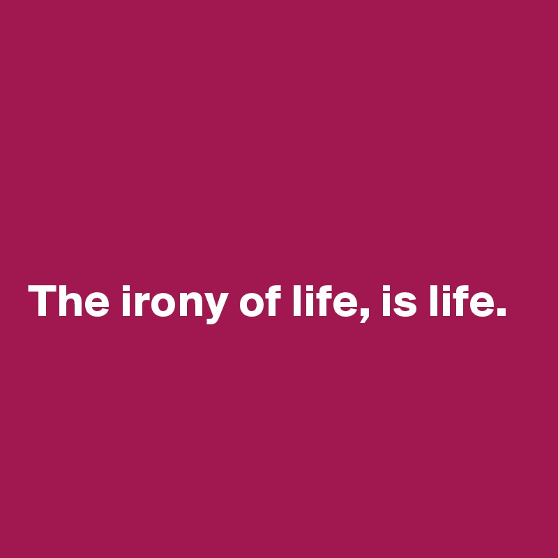 




The irony of life, is life. 



