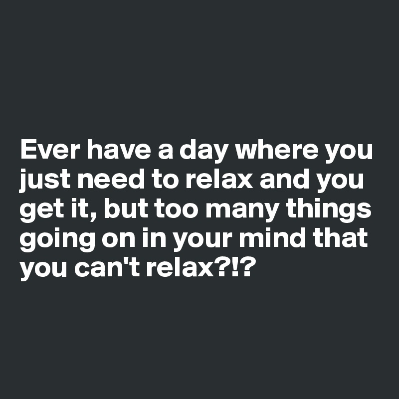 



Ever have a day where you just need to relax and you get it, but too many things going on in your mind that you can't relax?!?


