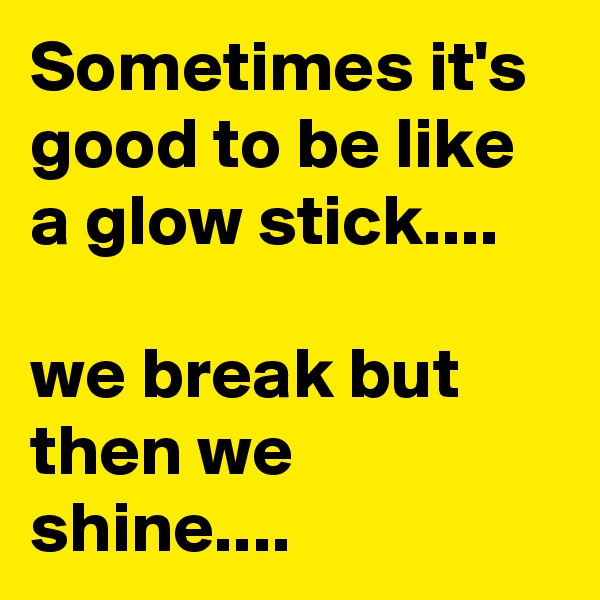 Sometimes it's good to be like a glow stick....

we break but then we shine....