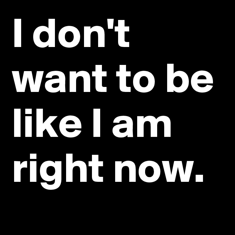 I don't want to be like I am right now.