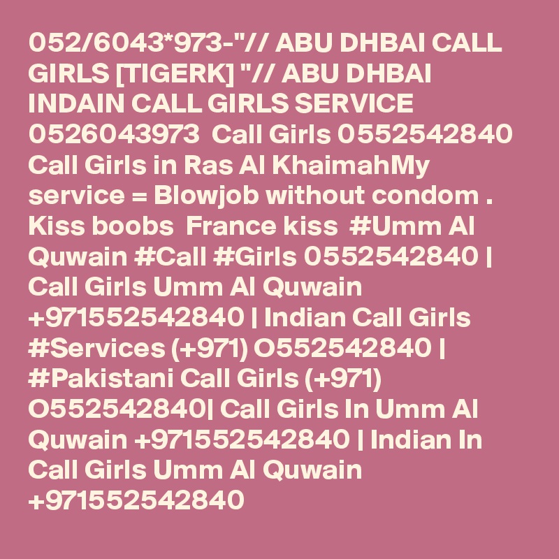052/6043*973-"// ABU DHBAI CALL GIRLS [TIGERK] "// ABU DHBAI INDAIN CALL GIRLS SERVICE 0526043973  Call Girls 0552542840 Call Girls in Ras Al KhaimahMy service = Blowjob without condom . Kiss boobs  France kiss  #Umm Al Quwain #Call #Girls 0552542840 | Call Girls Umm Al Quwain +971552542840 | Indian Call Girls #Services (+971) O552542840 | #Pakistani Call Girls (+971) O552542840| Call Girls In Umm Al Quwain +971552542840 | Indian In Call Girls Umm Al Quwain +971552542840