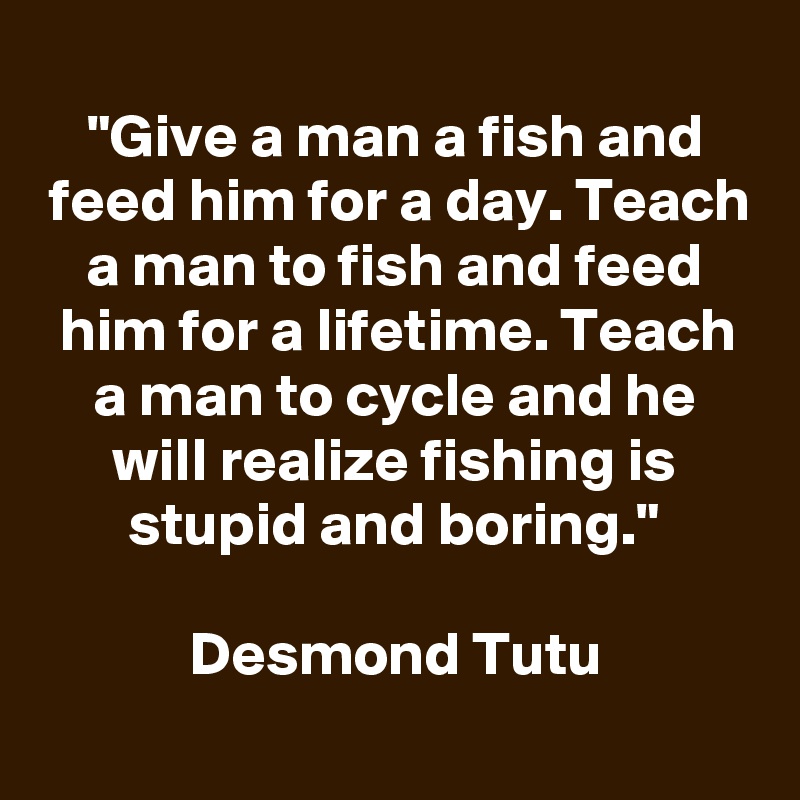 
"Give a man a fish and feed him for a day. Teach a man to fish and feed him for a lifetime. Teach a man to cycle and he will realize fishing is stupid and boring."

Desmond Tutu
