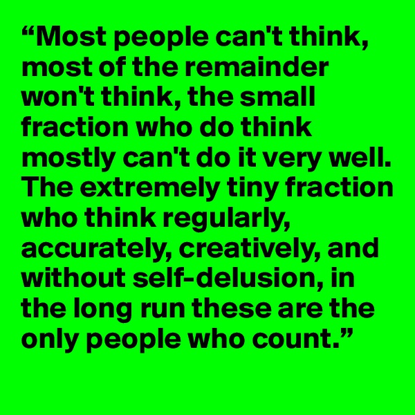 “Most people can't think, most of the remainder won't think, the small fraction who do think mostly can't do it very well. The extremely tiny fraction who think regularly, accurately, creatively, and without self-delusion, in the long run these are the only people who count.”
