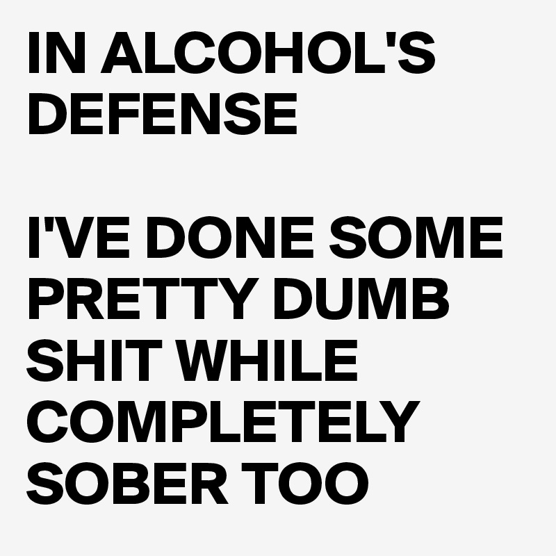 IN ALCOHOL'S DEFENSE

I'VE DONE SOME PRETTY DUMB SHIT WHILE COMPLETELY SOBER TOO