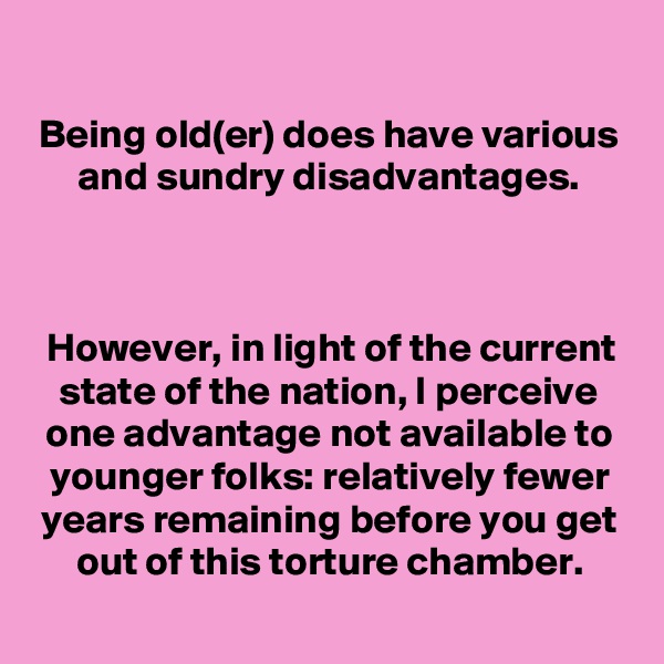 
Being old(er) does have various and sundry disadvantages.



However, in light of the current state of the nation, I perceive one advantage not available to younger folks: relatively fewer years remaining before you get out of this torture chamber.
