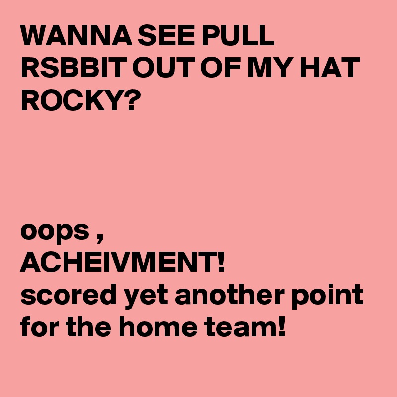 WANNA SEE PULL RSBBIT OUT OF MY HAT ROCKY?



oops ,
ACHEIVMENT!
scored yet another point for the home team!
