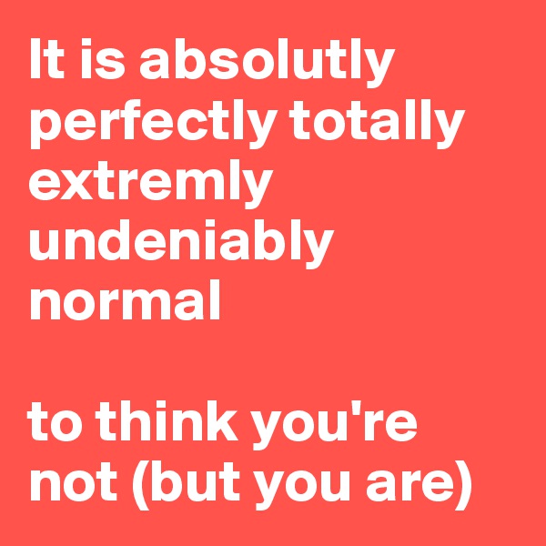 It is absolutly perfectly totally extremly undeniably normal

to think you're not (but you are)