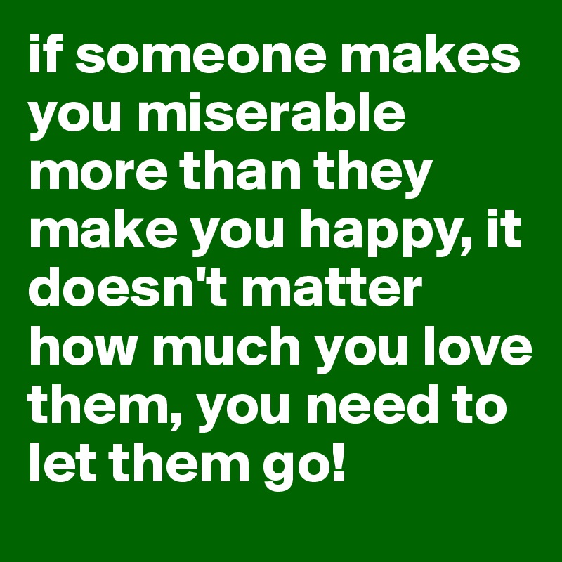 if someone makes you miserable more than they make you happy, it doesn't matter how much you love them, you need to let them go!