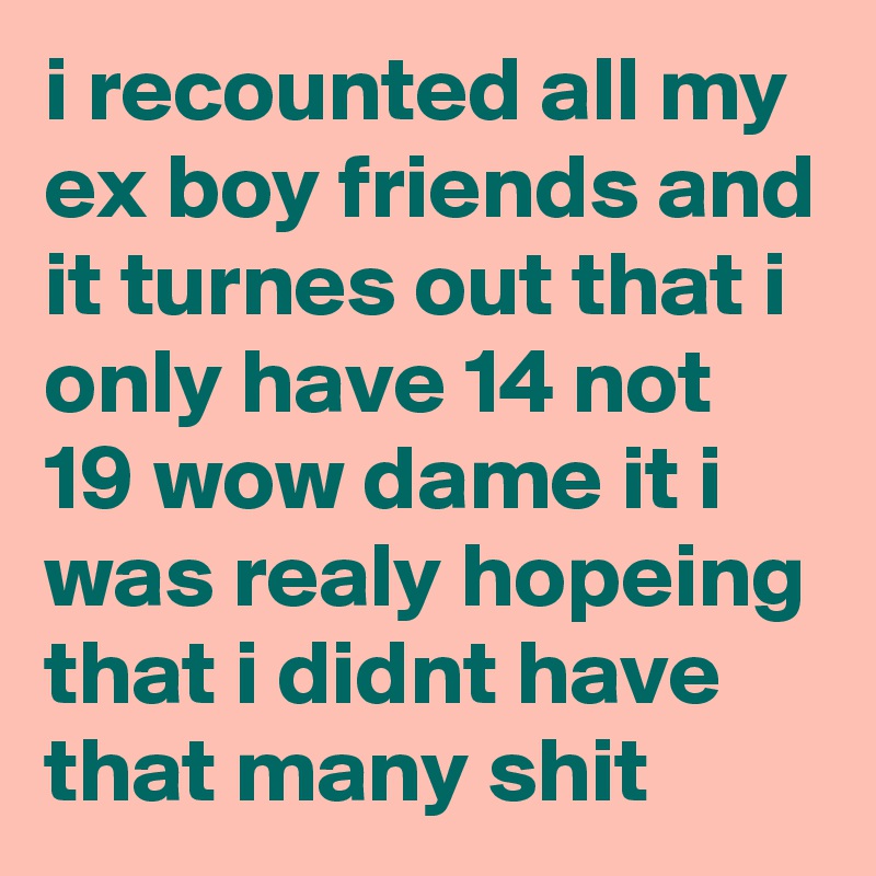 i recounted all my ex boy friends and it turnes out that i only have 14 not 19 wow dame it i was realy hopeing that i didnt have that many shit