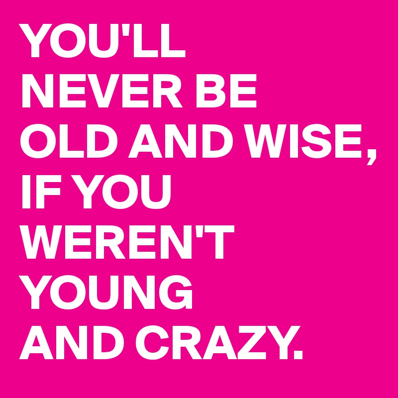 YOU'LL 
NEVER BE 
OLD AND WISE, 
IF YOU WEREN'T YOUNG 
AND CRAZY.
