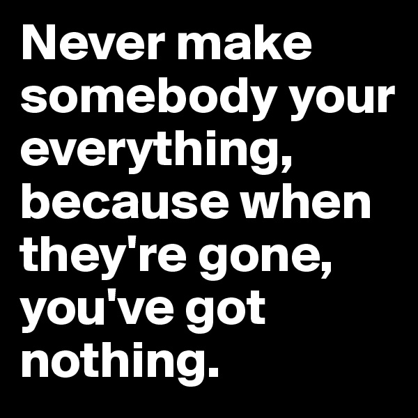 Never make somebody your everything, because when they're gone, you've got nothing. 